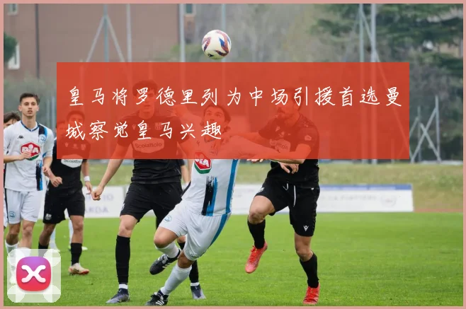 皇马将罗德里列为中场引援首选曼城察觉皇马兴趣