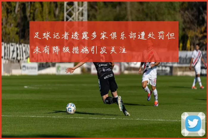 足球记者透露多家俱乐部遭处罚但未有降级措施引发关注