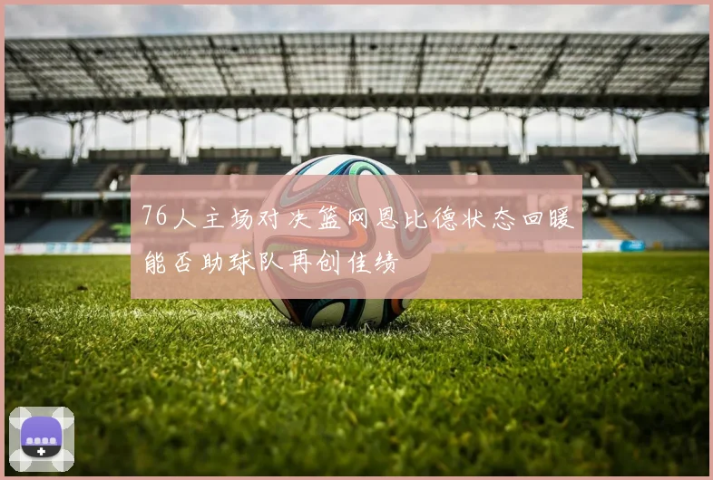 76人主场对决篮网恩比德状态回暖能否助球队再创佳绩