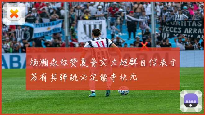 杨瀚森称赞夏普实力超群自信表示若有其弹跳必定能夺状元