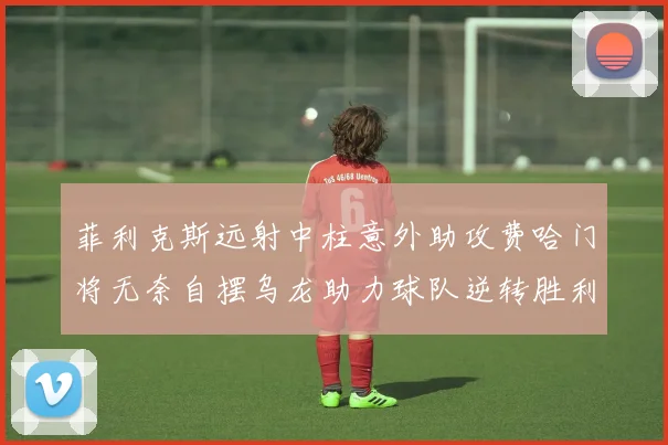 菲利克斯远射中柱意外助攻费哈门将无奈自摆乌龙助力球队逆转胜利