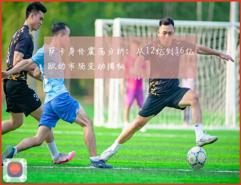 萨卡身价震荡分析：从12亿到16亿欧的市场变动揭秘