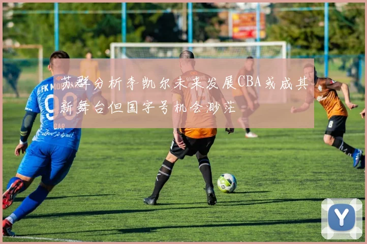 苏群分析李凯尔未来发展CBA或成其新舞台但国字号机会渺茫