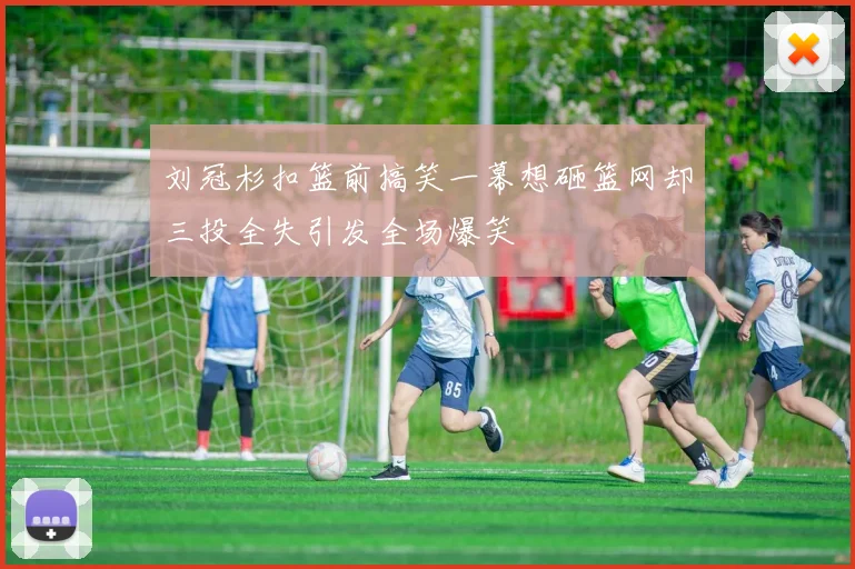 刘冠杉扣篮前搞笑一幕想砸篮网却三投全失引发全场爆笑