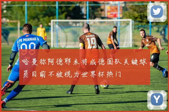 哈曼称阿德耶米将成德国队关键球员目前不被视为世界杯热门