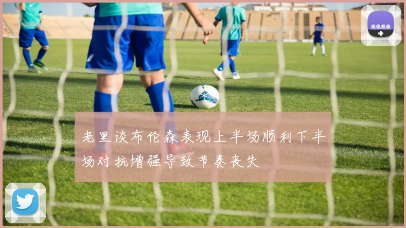 老里谈布伦森表现上半场顺利下半场对抗增强导致节奏丧失