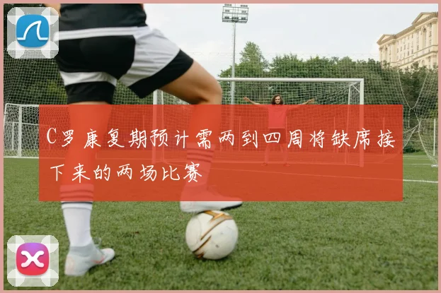 C罗康复期预计需两到四周将缺席接下来的两场比赛