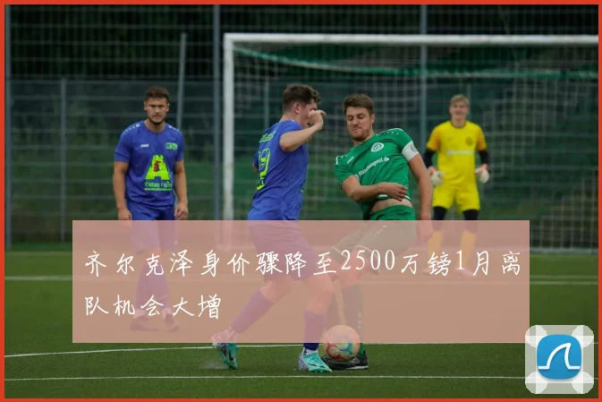 齐尔克泽身价骤降至2500万镑1月离队机会大增