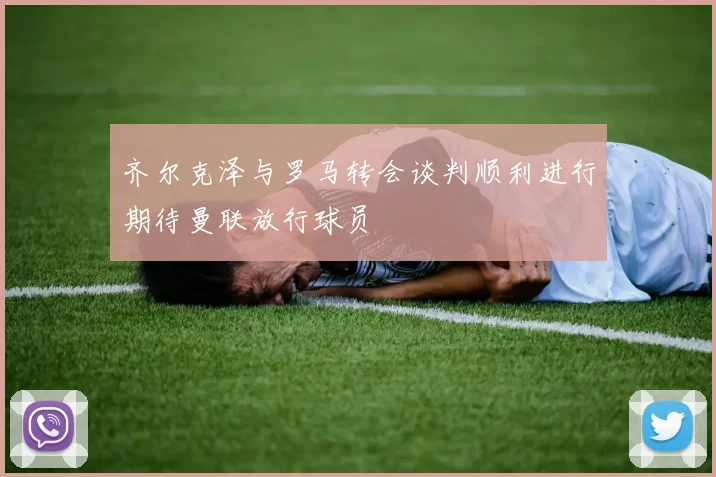 齐尔克泽与罗马转会谈判顺利进行期待曼联放行球员