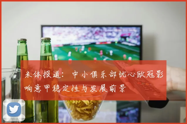 米体报道：中小俱乐部忧心欧冠影响意甲稳定性与发展前景