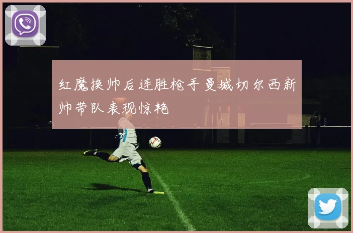 红魔换帅后连胜枪手曼城切尔西新帅带队表现惊艳