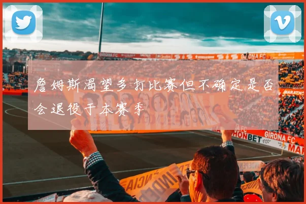 詹姆斯渴望多打比赛但不确定是否会退役于本赛季