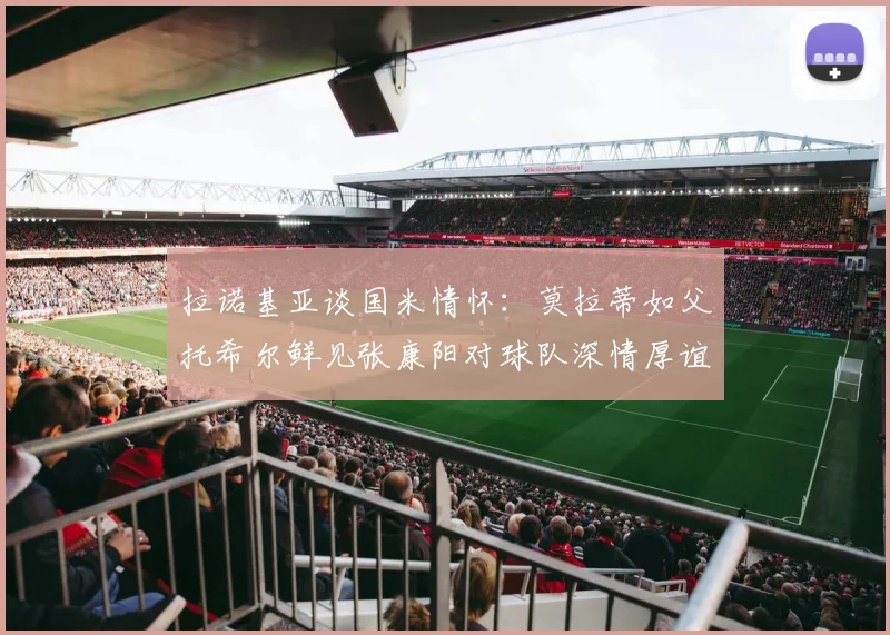 拉诺基亚谈国米情怀：莫拉蒂如父托希尔鲜见张康阳对球队深情厚谊