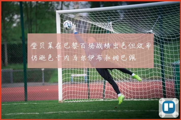 登贝莱在巴黎百场战绩出色但效率仍逊色于内马尔伊布和姆巴佩