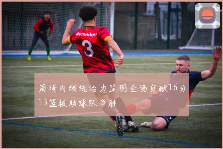 周琦内线统治力显现全场贡献16分13篮板助球队争胜