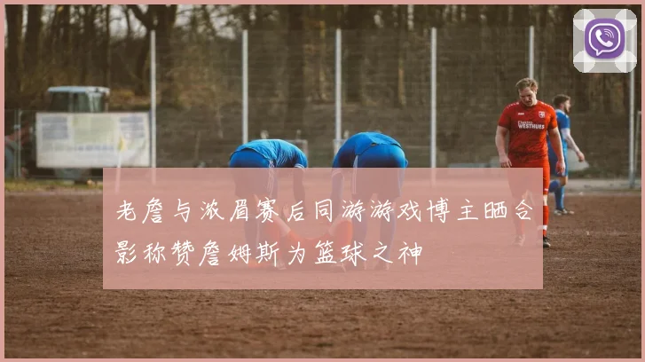 老詹与浓眉赛后同游游戏博主晒合影称赞詹姆斯为篮球之神