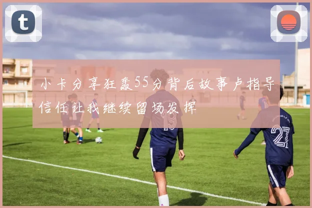 小卡分享狂轰55分背后故事卢指导信任让我继续留场发挥