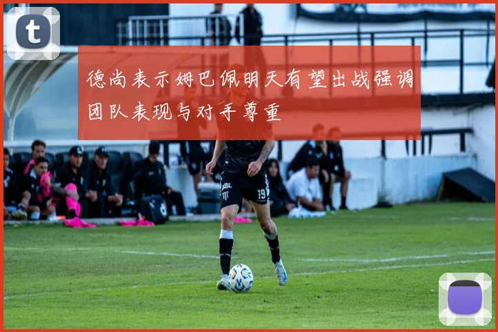 德尚表示姆巴佩明天有望出战强调团队表现与对手尊重