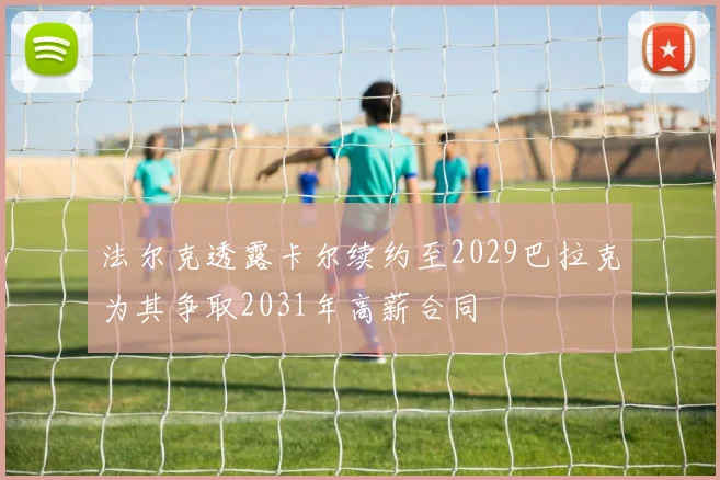 法尔克透露卡尔续约至2029巴拉克为其争取2031年高薪合同
