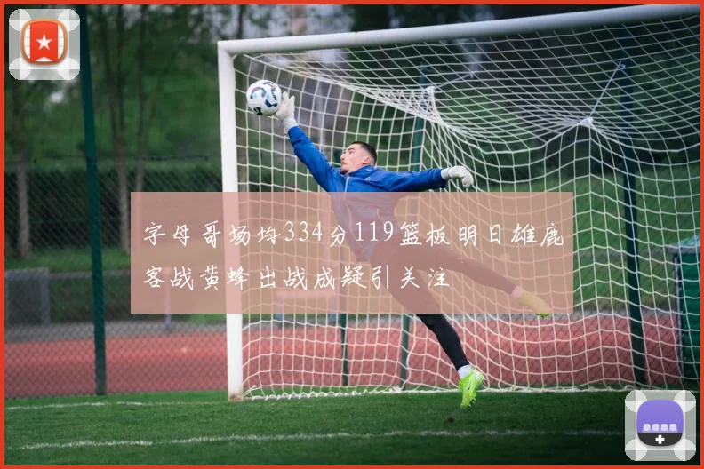 字母哥场均334分119篮板明日雄鹿客战黄蜂出战成疑引关注