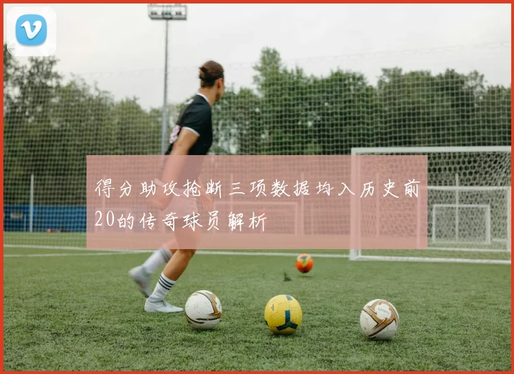 得分助攻抢断三项数据均入历史前20的传奇球员解析