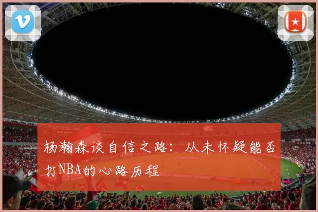 杨瀚森谈自信之路：从未怀疑能否打NBA的心路历程