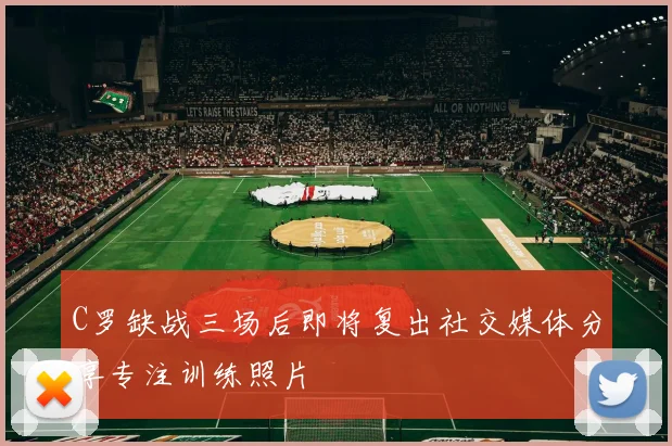C罗缺战三场后即将复出社交媒体分享专注训练照片