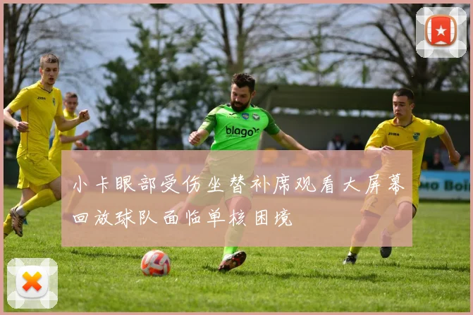 小卡眼部受伤坐替补席观看大屏幕回放球队面临单核困境
