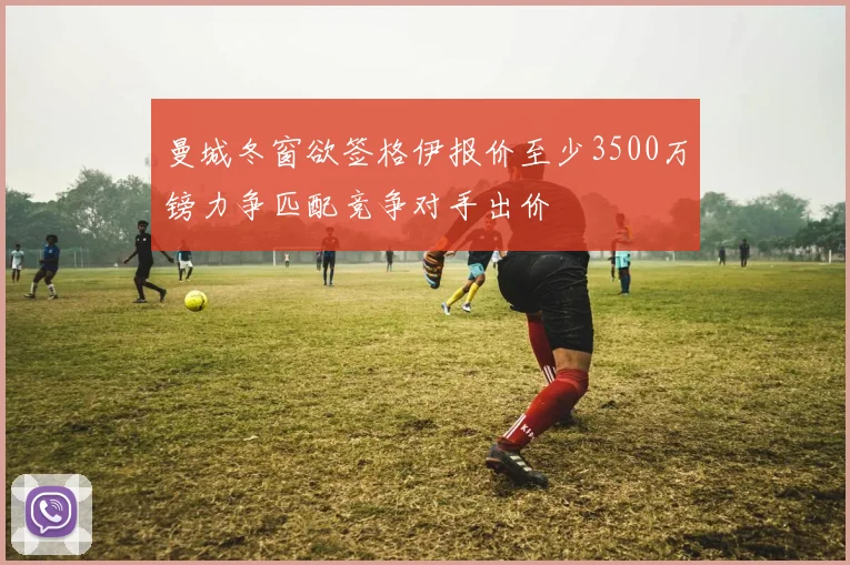 曼城冬窗欲签格伊报价至少3500万镑力争匹配竞争对手出价