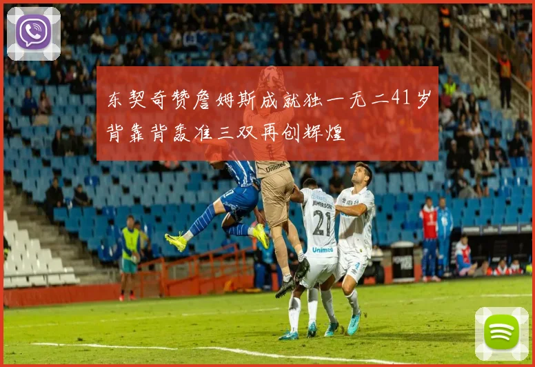 东契奇赞詹姆斯成就独一无二41岁背靠背轰准三双再创辉煌