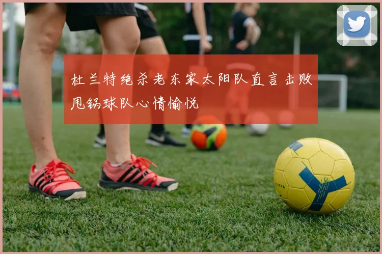 杜兰特绝杀老东家太阳队直言击败甩锅球队心情愉悦