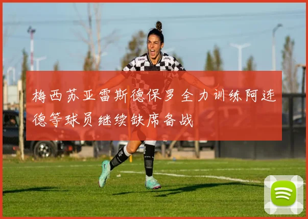 梅西苏亚雷斯德保罗全力训练阿连德等球员继续缺席备战