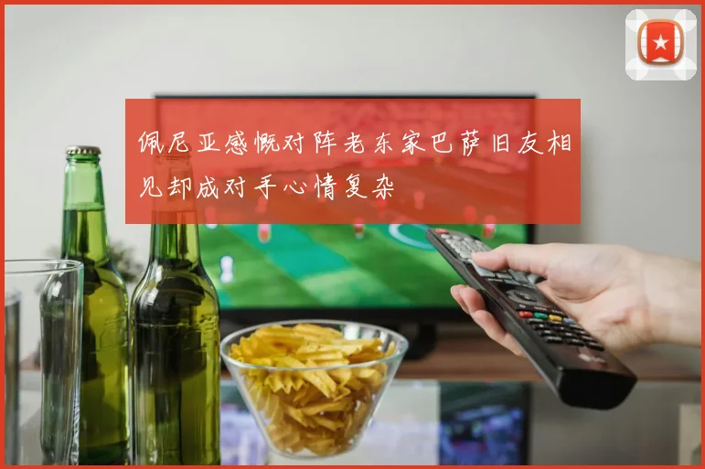佩尼亚感慨对阵老东家巴萨旧友相见却成对手心情复杂