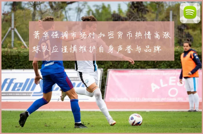 萧华强调市场对加密货币热情高涨球队应谨慎维护自身声誉与品牌
