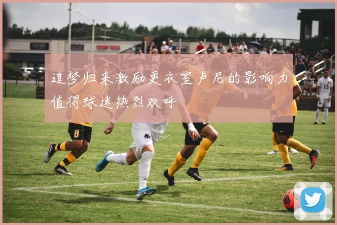 追梦归来激励更衣室卢尼的影响力值得球迷热烈欢呼