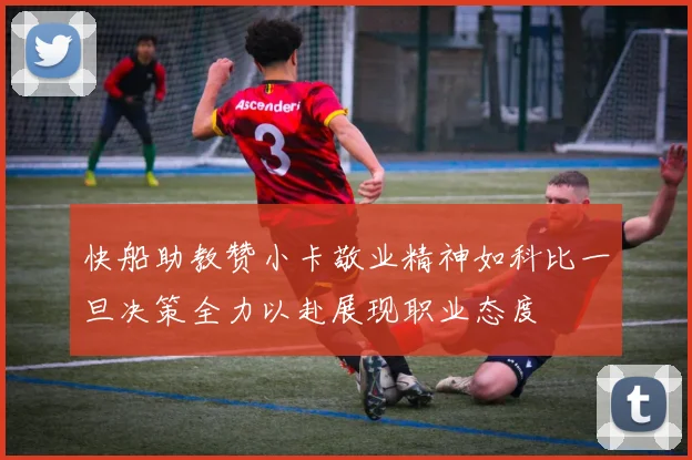 快船助教赞小卡敬业精神如科比一旦决策全力以赴展现职业态度