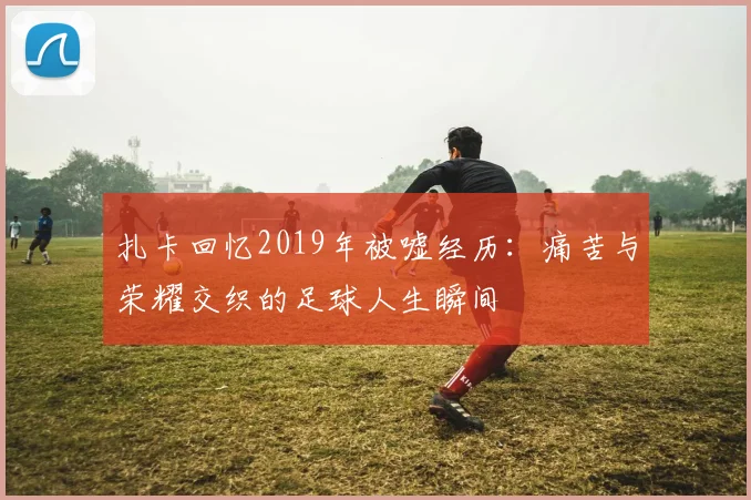 扎卡回忆2019年被嘘经历：痛苦与荣耀交织的足球人生瞬间