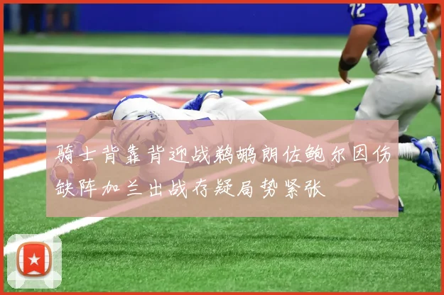 骑士背靠背迎战鹈鹕朗佐鲍尔因伤缺阵加兰出战存疑局势紧张