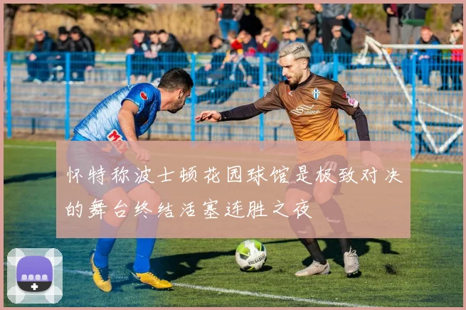 怀特称波士顿花园球馆是极致对决的舞台终结活塞连胜之夜