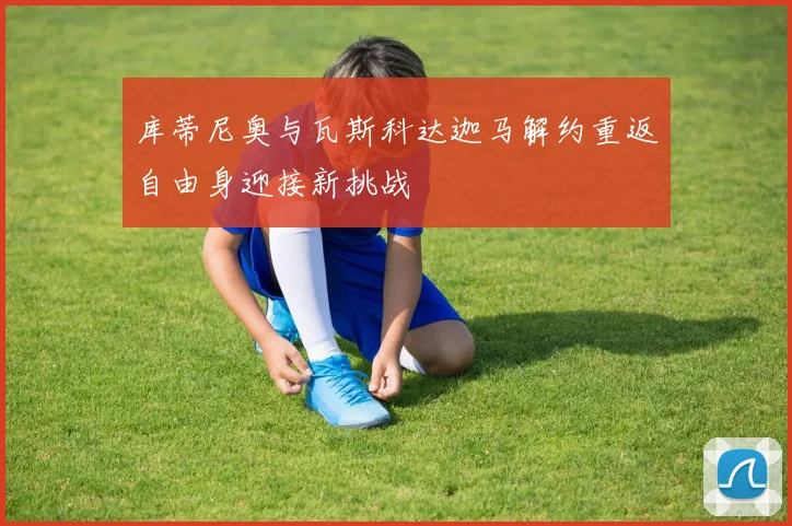 库蒂尼奥与瓦斯科达迦马解约重返自由身迎接新挑战