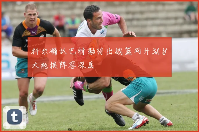 科尔确认巴特勒将出战篮网计划扩大轮换阵容深度