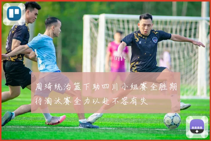 周琦统治篮下助四川小组赛全胜期待淘汰赛全力以赴不容有失