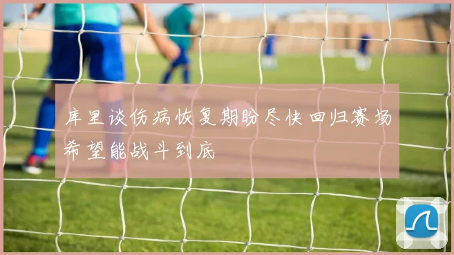库里谈伤病恢复期盼尽快回归赛场希望能战斗到底