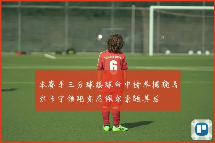 本赛季三分球接球命中榜单揭晓马尔卡宁领跑克尼佩尔紧随其后