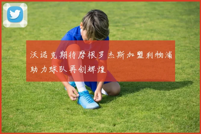 沃诺克期待摩根罗杰斯加盟利物浦助力球队再创辉煌