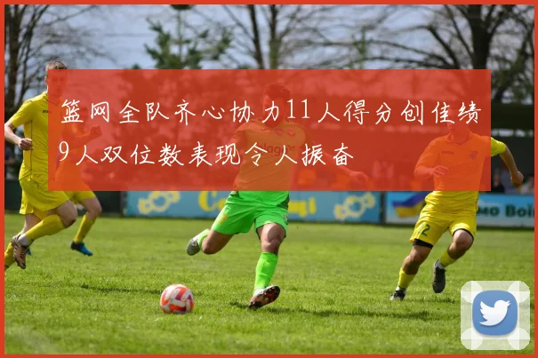篮网全队齐心协力11人得分创佳绩9人双位数表现令人振奋