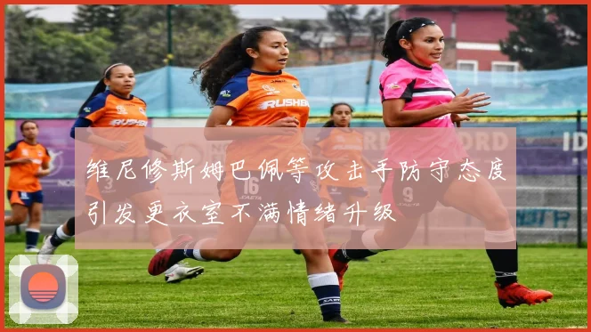 维尼修斯姆巴佩等攻击手防守态度引发更衣室不满情绪升级