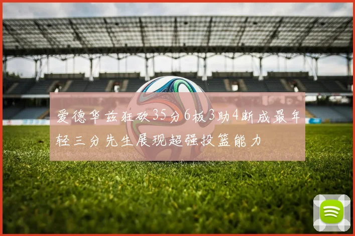 爱德华兹狂砍35分6板3助4断成最年轻三分先生展现超强投篮能力