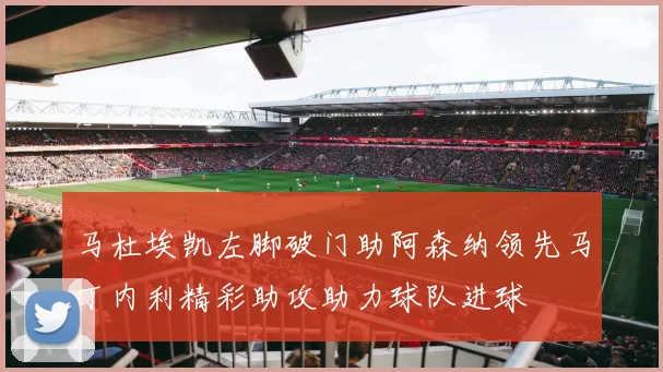 马杜埃凯左脚破门助阿森纳领先马丁内利精彩助攻助力球队进球