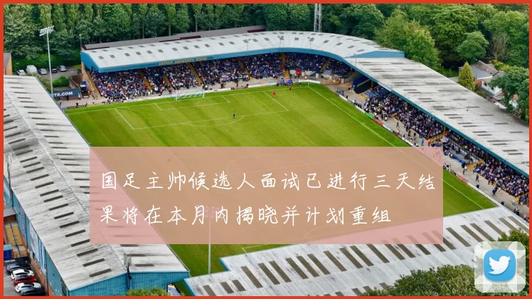 国足主帅候选人面试已进行三天结果将在本月内揭晓并计划重组